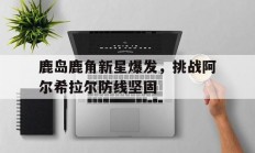 1xBit体育直播-关于鹿岛鹿角新星爆发，挑战阿尔希拉尔防线坚固的信息