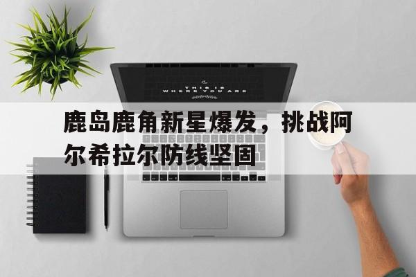 关于鹿岛鹿角新星爆发，挑战阿尔希拉尔防线坚固的信息