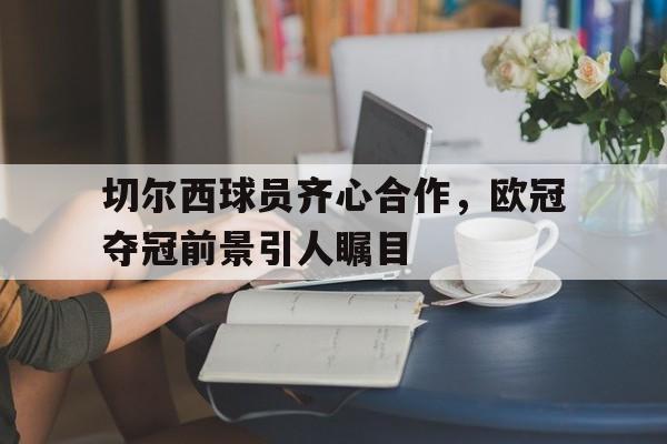 切尔西球员齐心合作,欧冠夺冠前景引人瞩目的简单介绍 切尔西球员齐心合作,欧冠夺冠前景引人瞩目的简单介绍